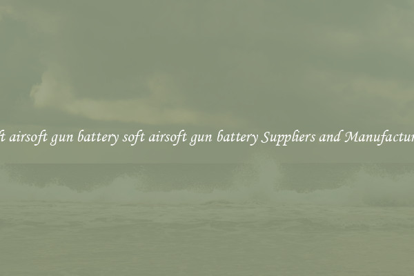 soft airsoft gun battery soft airsoft gun battery Suppliers and Manufacturers